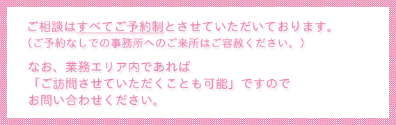 ご相談はすべてご予約制とさせていただいております。ご予約なしでの事務所へのご来所はご容赦ください。なお、業務エリア内であればご訪問させていただくことも可能ですのでお問い合わせください。