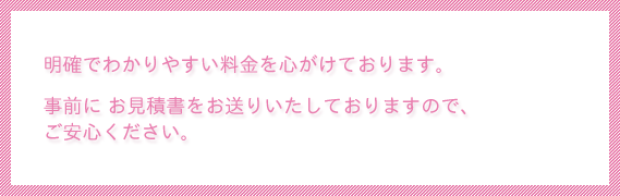 明確でわかりやすい料金を心がけております。事前にお見積書をお送りいたしておりますのでご安心ください。