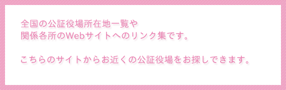 全国の公証役場所在地一覧や関係各所のWebサイトへのリンク集です。こちらのサイトからお近くの公証役場をお探しできます。