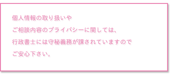 個人情報の取り扱いやご相談内容のプライバシーに関しては、行政書士には守秘義務が課されていますのでご安心下さい。